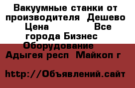 Вакуумные станки от производителя. Дешево › Цена ­ 150 000 - Все города Бизнес » Оборудование   . Адыгея респ.,Майкоп г.